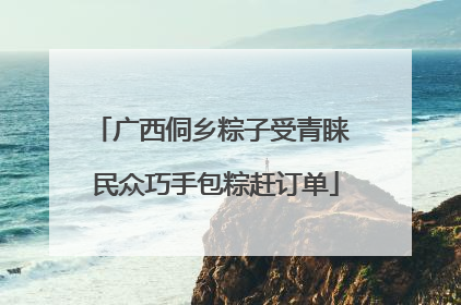 广西侗乡粽子受青睐 民众巧手包粽赶订单