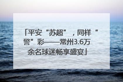 平安“苏超”，同样“警”彩——常州3.6万余名球迷畅享盛宴