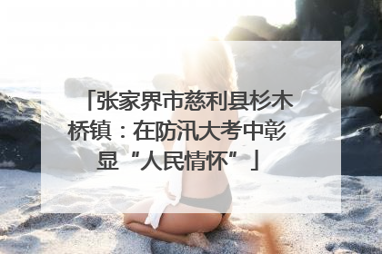 张家界市慈利县杉木桥镇：在防汛大考中彰显“人民情怀”