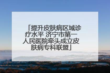 提升皮肤病区域诊疗水平 济宁市第一人民医院牵头成立皮肤病专科联盟