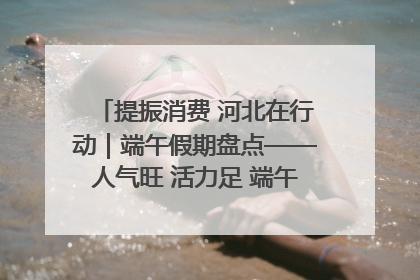 提振消费 河北在行动｜端午假期盘点——人气旺 活力足 端午经济“热浪”迭起