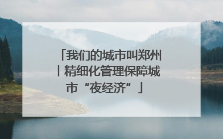 我们的城市叫郑州丨精细化管理保障城市“夜经济”
