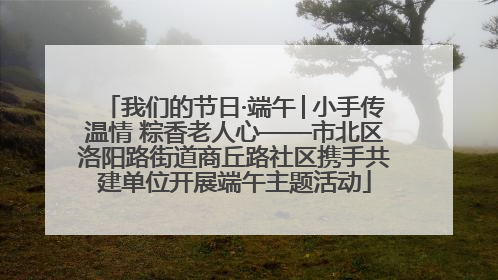 我们的节日·端午│小手传温情 粽香老人心——市北区洛阳路街道商丘路社区携手共建单位开展端午主题活动