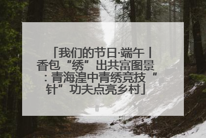 我们的节日·端午丨香包“绣”出共富图景：青海湟中青绣竞技“针”功夫点亮乡村