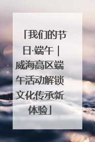 我们的节日·端午｜威海高区端午活动解锁文化传承新体验
