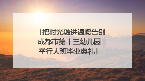 把时光融进温暖告别 成都市第十三幼儿园举行大班毕业典礼