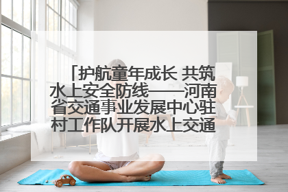 护航童年成长 共筑水上安全防线——河南省交通事业发展中心驻村工作队开展水上交通安全知识进校园活动