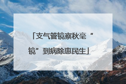 支气管镜察秋毫“镜”到病除惠民生