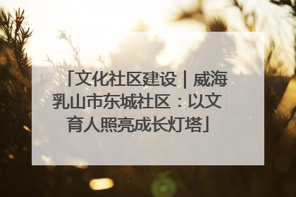 文化社区建设｜威海乳山市东城社区：以文育人照亮成长灯塔