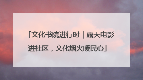 文化书院进行时｜露天电影进社区，文化烟火暖民心