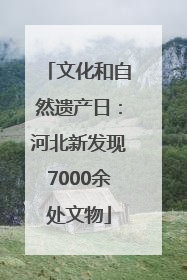 文化和自然遗产日：河北新发现7000余处文物
