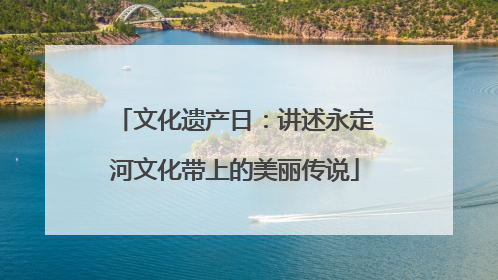 文化遗产日：讲述永定河文化带上的美丽传说