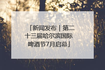 新闻发布｜第二十三届哈尔滨国际啤酒节7月启幕