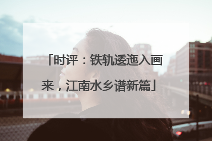 时评：铁轨逶迤入画来，江南水乡谱新篇
