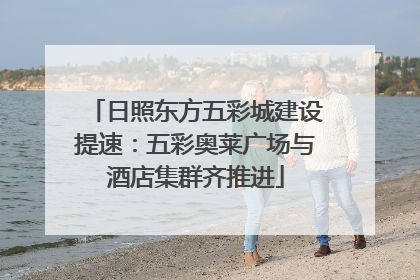 日照东方五彩城建设提速：五彩奥莱广场与酒店集群齐推进