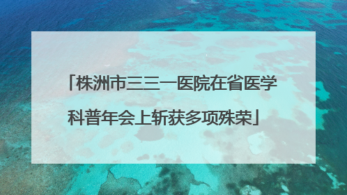 株洲市三三一医院在省医学科普年会上斩获多项殊荣