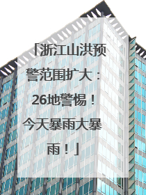 浙江山洪预警范围扩大：26地警惕！今天暴雨大暴雨！
