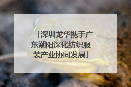 深圳龙华携手广东潮阳深化纺织服装产业协同发展