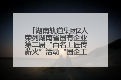 湖南轨道集团2人荣列湖南省国有企业第二届“百名工匠传薪火”活动“国企工匠”人才宣传名单