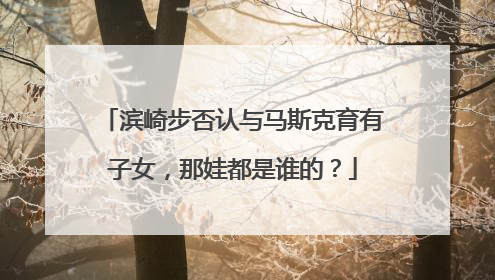 滨崎步否认与马斯克育有子女，那娃都是谁的？