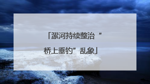 漯河持续整治“桥上垂钓”乱象
