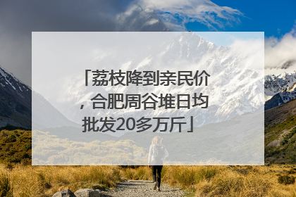 荔枝降到亲民价，合肥周谷堆日均批发20多万斤
