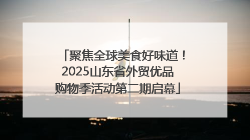 聚焦全球美食好味道！2025山东省外贸优品购物季活动第二期启幕