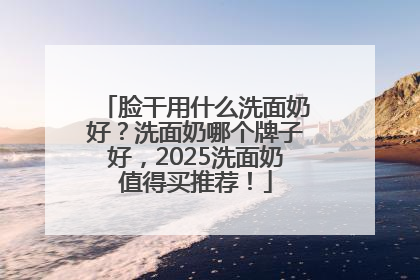 脸干用什么洗面奶好？洗面奶哪个牌子好，2025洗面奶值得买推荐！