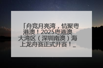 舟竞月亮湾，情聚粤港澳！2025粤港澳大湾区（深圳南澳）海上龙舟赛正式开赛！_深圳新闻网