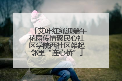 艾叶红绳迎端午花扇传情聚民心社区学院西社区架起邻里“连心桥”