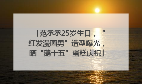 范丞丞25岁生日，“红发漫画男”造型曝光，晒“鹅十五”蛋糕庆祝