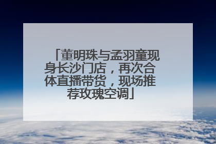 董明珠与孟羽童现身长沙门店，再次合体直播带货，现场推荐玫瑰空调