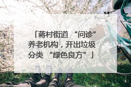 蒋村街道 “问诊” 养老机构，开出垃圾分类 “绿色良方”