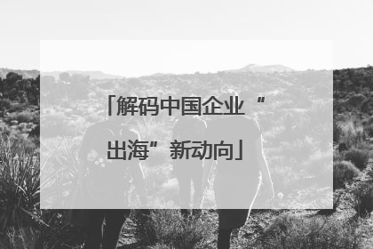 解码中国企业“出海”新动向