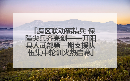 跨区联动砺精兵 保障尖兵齐亮剑——开阳县人武部第一期支援队伍集中轮训火热启幕