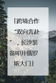 跨境合作“双向奔赴”，长沙装备叩开俄罗斯大门