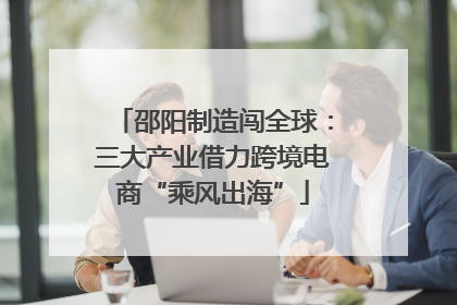 邵阳制造闯全球：三大产业借力跨境电商“乘风出海”