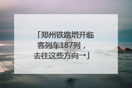 郑州铁路增开临客列车187列，去往这些方向→