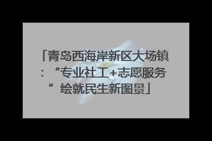 青岛西海岸新区大场镇：“专业社工+志愿服务”绘就民生新图景