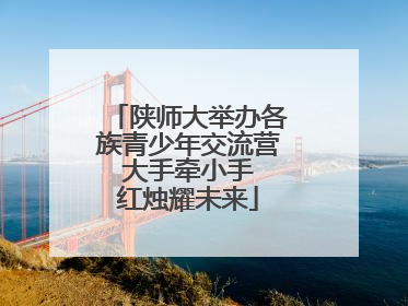 陕师大举办各族青少年交流营 大手牵小手 红烛耀未来