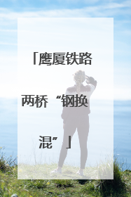 鹰厦铁路两桥“钢换混”