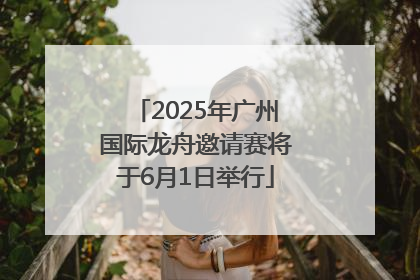 2025年广州国际龙舟邀请赛将于6月1日举行