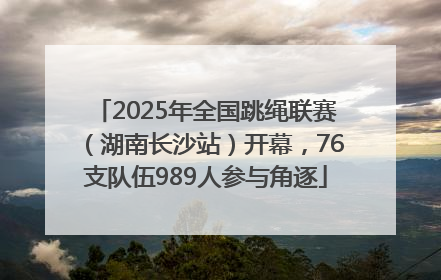 2025年全国跳绳联赛（湖南长沙站）开幕，76支队伍989人参与角逐
