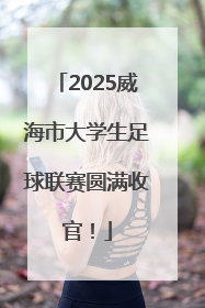 2025威海市大学生足球联赛圆满收官！