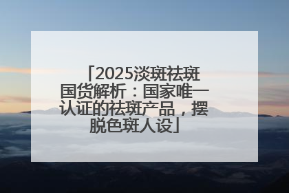 2025淡斑祛斑国货解析：国家唯一认证的祛斑产品，摆脱色斑人设
