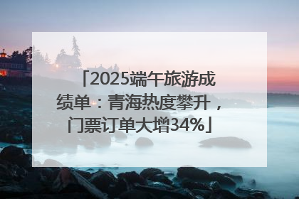 2025端午旅游成绩单：青海热度攀升，门票订单大增34%