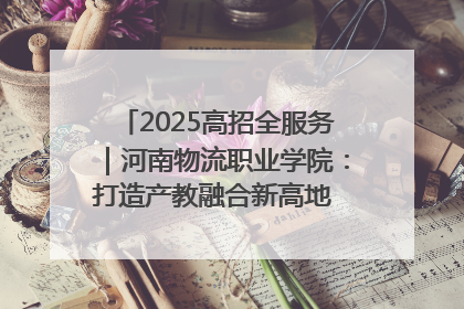 2025高招全服务｜河南物流职业学院：打造产教融合新高地 推动高质量快速发展