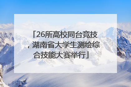 26所高校同台竞技，湖南省大学生测绘综合技能大赛举行