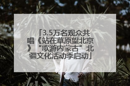 3.5万名观众共唱《站在草原望北京》“歌游内蒙古”北疆文化活动季启动