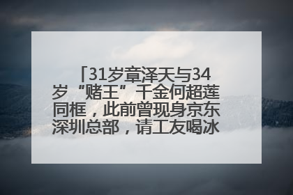 31岁章泽天与34岁“赌王”千金何超莲同框，此前曾现身京东深圳总部，请工友喝冰饮，点了300多杯